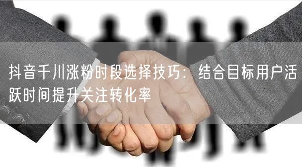 抖音千川涨粉时段选择技巧：结合目标用户活跃时间提升关注转化率