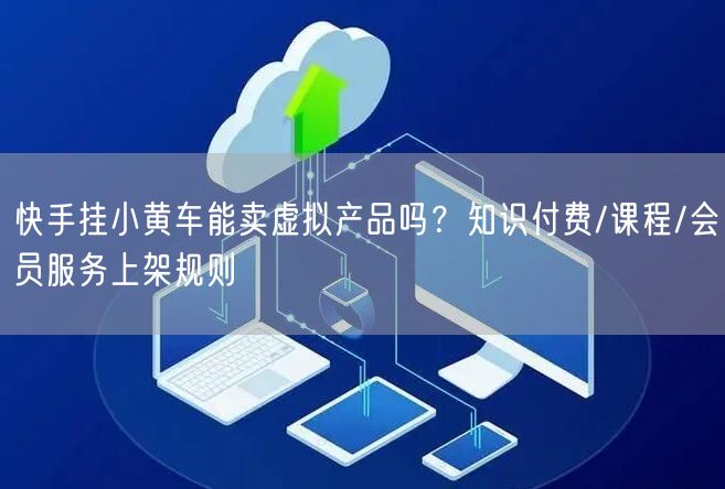 快手挂小黄车能卖虚拟产品吗？知识付费/课程/会员服务上架规则