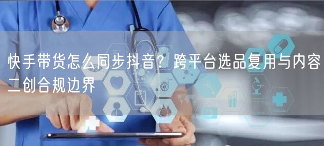 快手带货怎么同步抖音？跨平台选品复用与内容二创合规边界