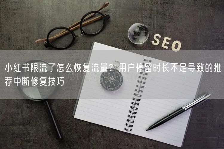 小红书限流了怎么恢复流量？用户停留时长不足导致的推荐中断修复技巧