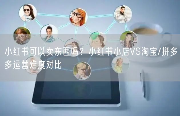小红书可以卖东西吗？小红书小店VS淘宝/拼多多运营难度对比