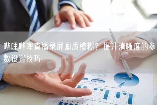 哔哩哔哩直播录屏画质模糊？提升清晰度的参数设置技巧