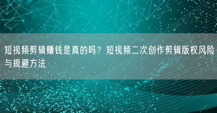 短视频剪辑赚钱是真的吗？短视频二次创作剪辑版权风险与规避方法