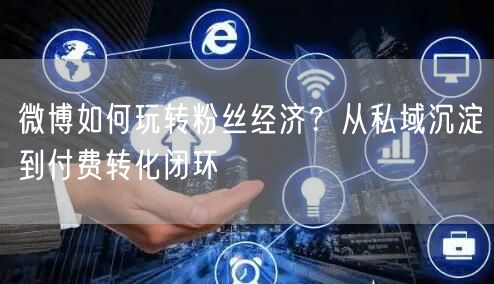 微博如何玩转粉丝经济？从私域沉淀到付费转化闭环