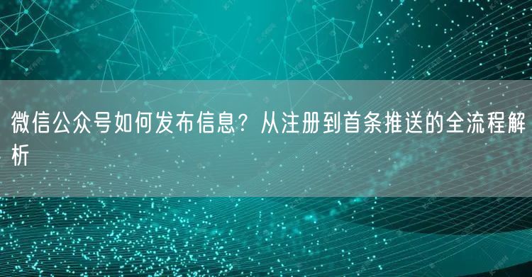 微信公众号如何发布信息？从注册到首条推送的全流程解析