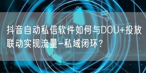 抖音自动私信软件如何与DOU+投放联动实现流量-私域闭环？