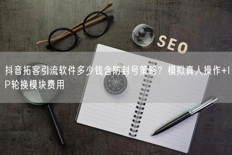 抖音拓客引流软件多少钱含防封号策略？模拟真人操作+IP轮换模块费用