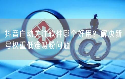 抖音自动关注软件哪个好用？解决新号权重低难吸粉问题