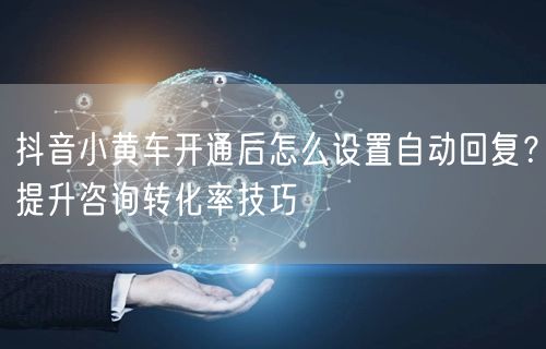 抖音小黄车开通后怎么设置自动回复？提升咨询转化率技巧