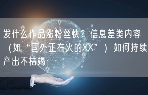 发什么作品涨粉丝快？信息差类内容（如“国外正在火的XX”）如何持续产出不枯竭