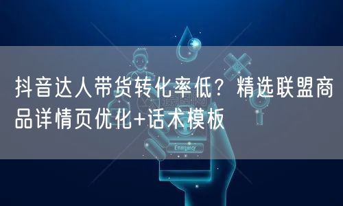 抖音达人带货转化率低？精选联盟商品详情页优化+话术模板