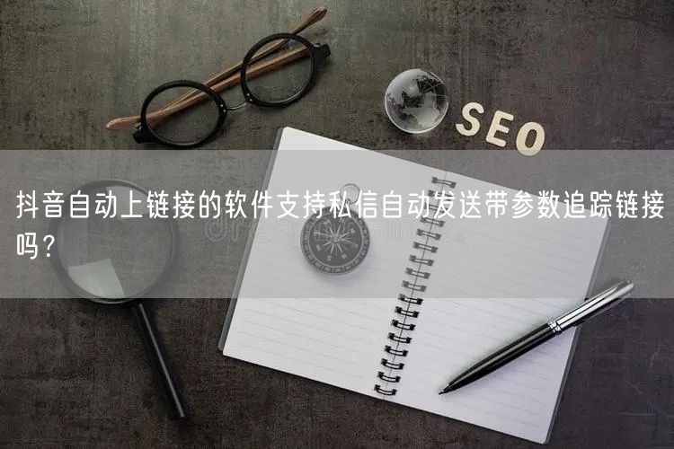 抖音自动上链接的软件支持私信自动发送带参数追踪链接吗？