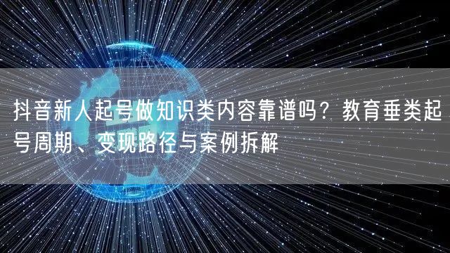 抖音新人起号做知识类内容靠谱吗？教育垂类起号周期、变现路径与案例拆解