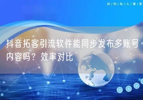 抖音拓客引流软件能同步发布多账号内容吗？效率对比