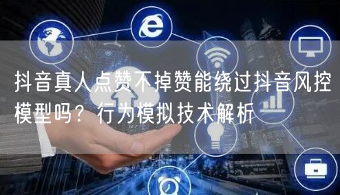 抖音真人点赞不掉赞能绕过抖音风控模型吗？行为模拟技术解析