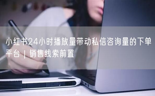 小红书24小时播放量带动私信咨询量的下单平台｜销售线索前置
