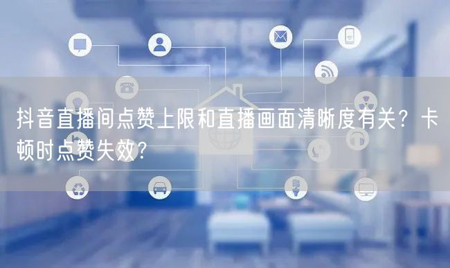 抖音直播间点赞上限和直播画面清晰度有关？卡顿时点赞失效？