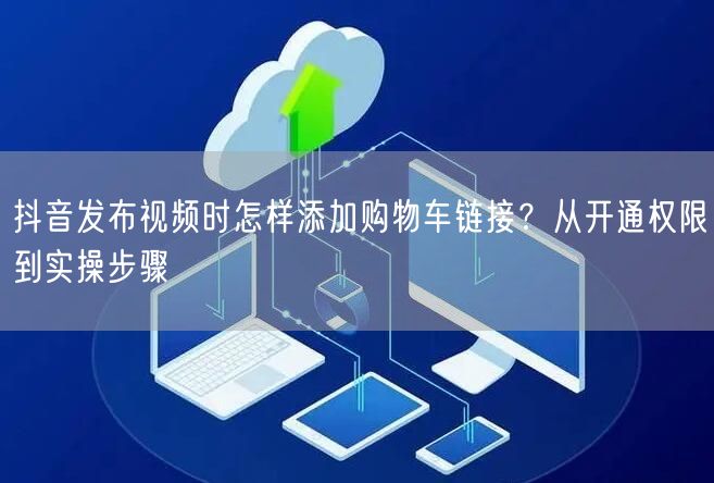 抖音发布视频时怎样添加购物车链接？从开通权限到实操步骤