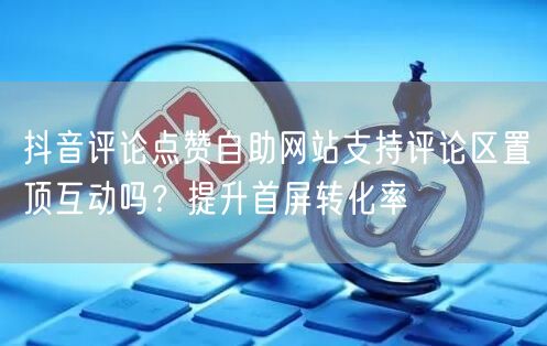 抖音评论点赞自助网站支持评论区置顶互动吗？提升首屏转化率