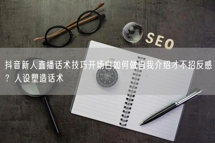 抖音新人直播话术技巧开场白如何做自我介绍才不招反感？人设塑造话术