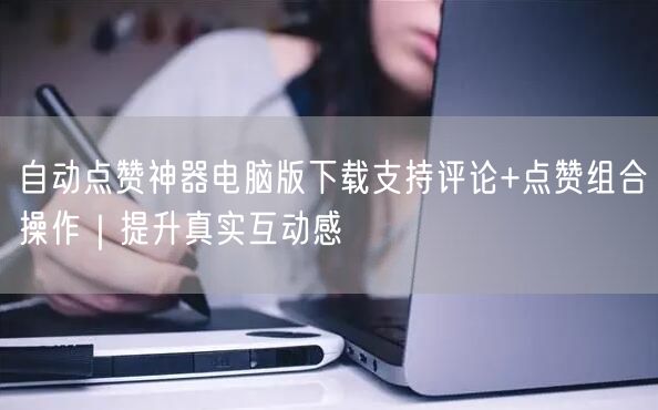 自动点赞神器电脑版下载支持评论+点赞组合操作｜提升真实互动感
