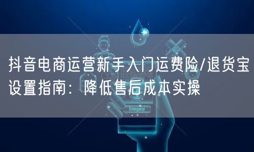 抖音电商运营新手入门运费险/退货宝设置指南：降低售后成本实操
