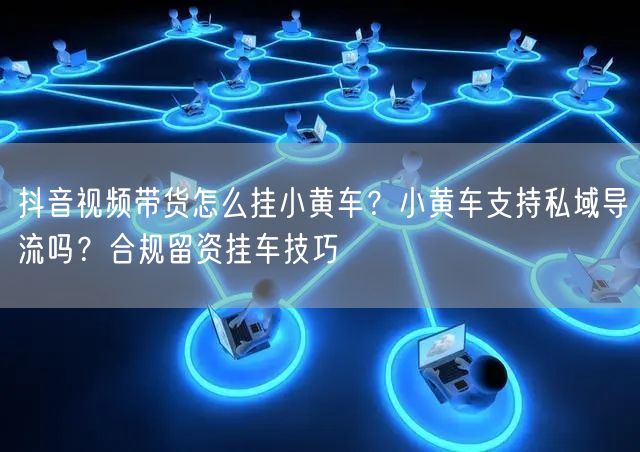 抖音视频带货怎么挂小黄车？小黄车支持私域导流吗？合规留资挂车技巧