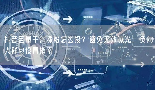 抖音巨量千川涨粉怎么投？避免无效曝光：负向人群包设置指南