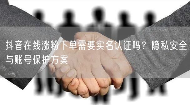 抖音在线涨粉下单需要实名认证吗？隐私安全与账号保护方案