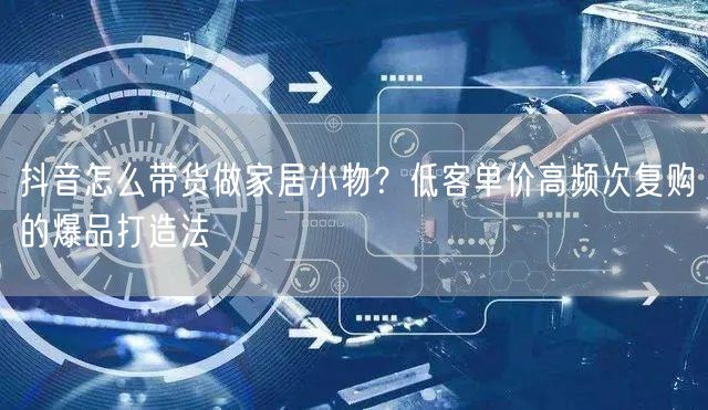 抖音怎么带货做家居小物？低客单价高频次复