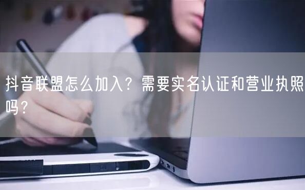 抖音联盟怎么加入？需要实名认证和营业执照吗？
