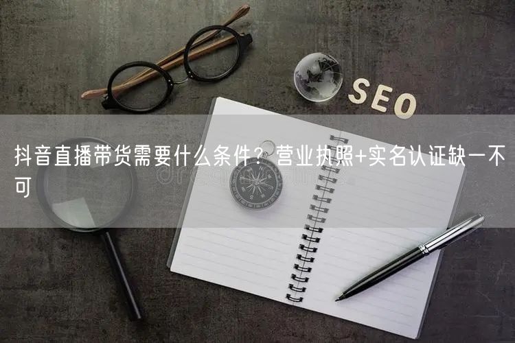 抖音直播带货需要什么条件？营业执照+实名认证缺一不可