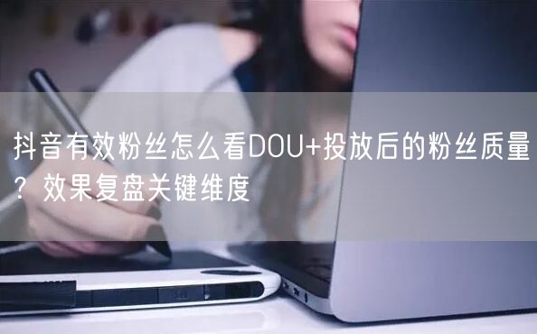 抖音有效粉丝怎么看DOU+投放后的粉丝质量？效果复盘关键维度