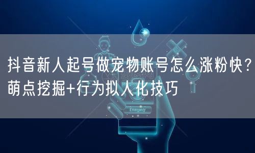 抖音新人起号做宠物账号怎么涨粉快？萌点挖掘+行为拟人化技巧