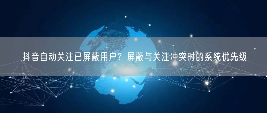 抖音自动关注已屏蔽用户？屏蔽与关注冲突时的系统优先级