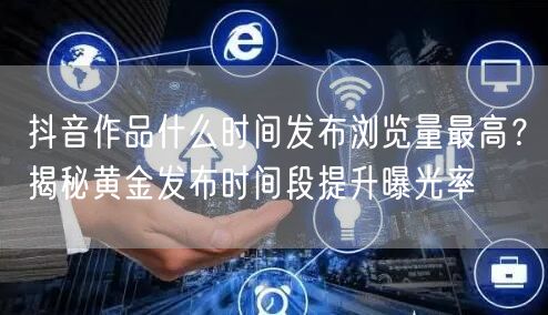 抖音作品什么时间发布浏览量最高？揭秘黄金发布时间段提升曝光率