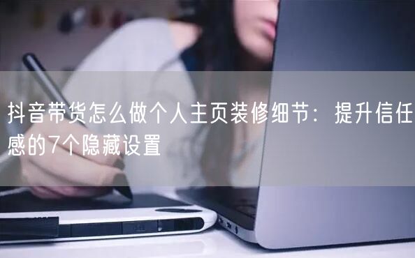 抖音带货怎么做个人主页装修细节：提升信任感的7个隐藏设置