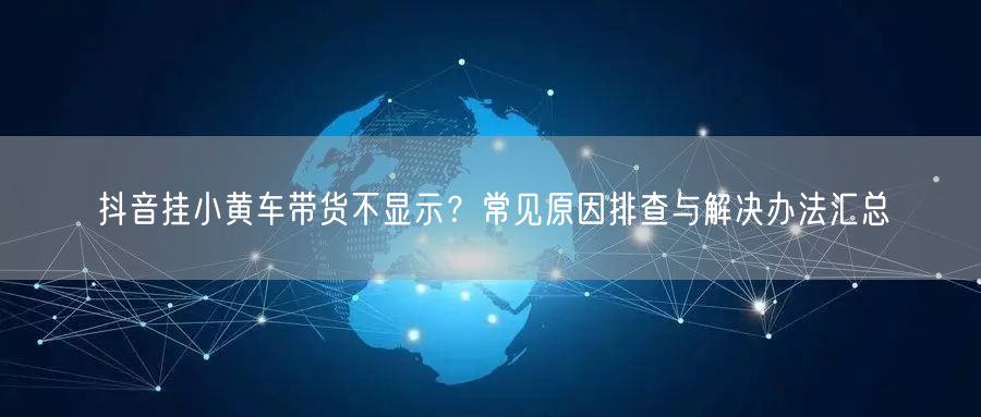 抖音挂小黄车带货不显示？常见原因排查与解决办法汇总