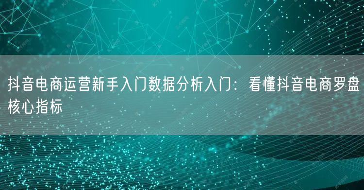 抖音电商运营新手入门数据分析入门：看懂抖音电商罗盘核心指标