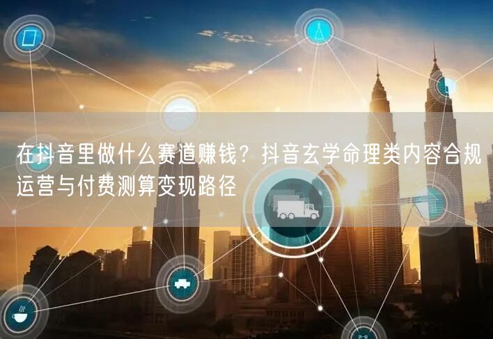 在抖音里做什么赛道赚钱？抖音玄学命理类内容合规运营与付费测算变现路径