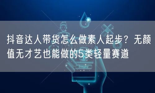 抖音达人带货怎么做素人起步？无颜值无才艺也能做的5类轻量赛道