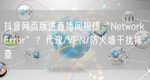 抖音网页版进直播间报错“Network Error”？代理/VPN/防火墙干扰排