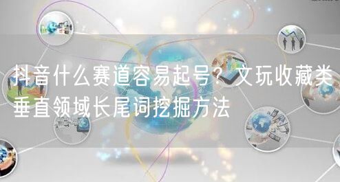抖音什么赛道容易起号？文玩收藏类垂直领域长尾词挖掘方法