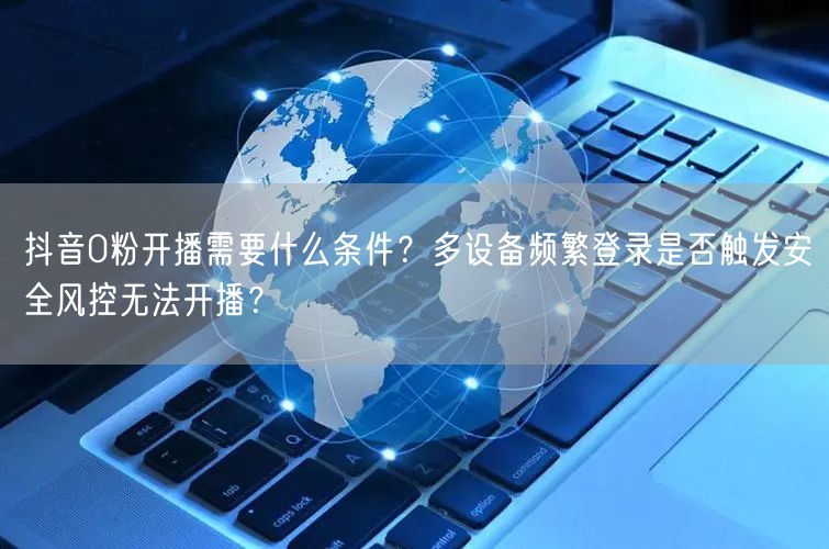 抖音0粉开播需要什么条件？多设备频繁登录是否触发安全风控无法开播？