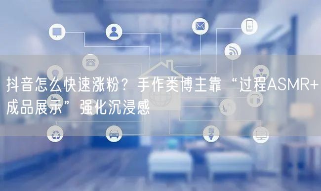 抖音怎么快速涨粉？手作类博主靠“过程ASMR+成品展示”强化沉浸感