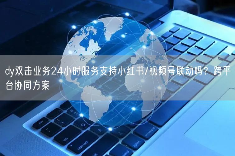 dy双击业务24小时服务支持小红书/视频号联动吗？跨平台协同方案
