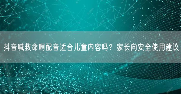 抖音喊救命啊配音适合儿童内容吗？家长向安全使用建议