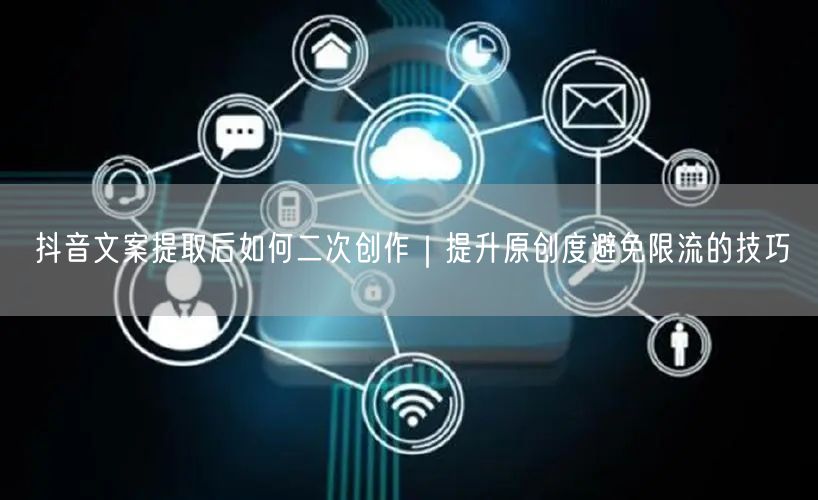 抖音文案提取后如何二次创作｜提升原创度避免限流的技巧