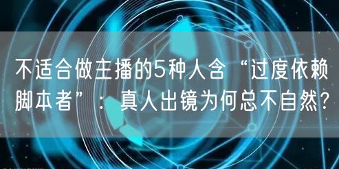 不适合做主播的5种人含“过度依赖脚本者”：真人出镜为何总不自然？