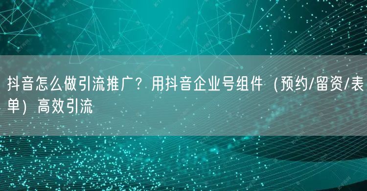 抖音怎么做引流推广？用抖音企业号组件（预约/留资/表单）高效引流